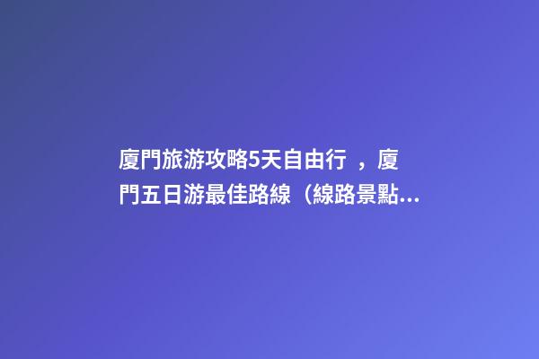 廈門旅游攻略5天自由行，廈門五日游最佳路線（線路+景點(diǎn)+交通+門票介紹）